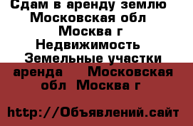 Сдам в аренду землю - Московская обл., Москва г. Недвижимость » Земельные участки аренда   . Московская обл.,Москва г.